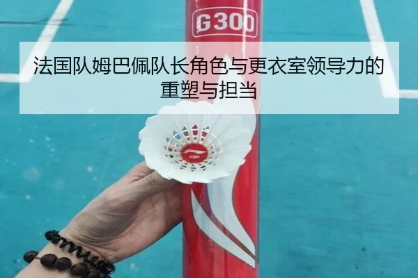 法国队姆巴佩队长角色与更衣室领导力的重塑与担当