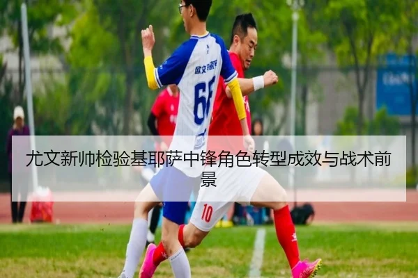 尤文新帅检验基耶萨中锋角色转型成效与战术前景