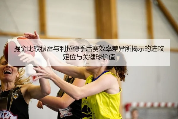 掘金比较穆雷与利拉德季后赛效率差异所揭示的进攻定位与关键球价值 | kaiyun