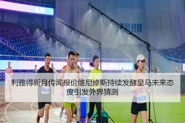利雅得新月传闻报价维尼修斯持续发酵皇马未来态度引发外界猜测