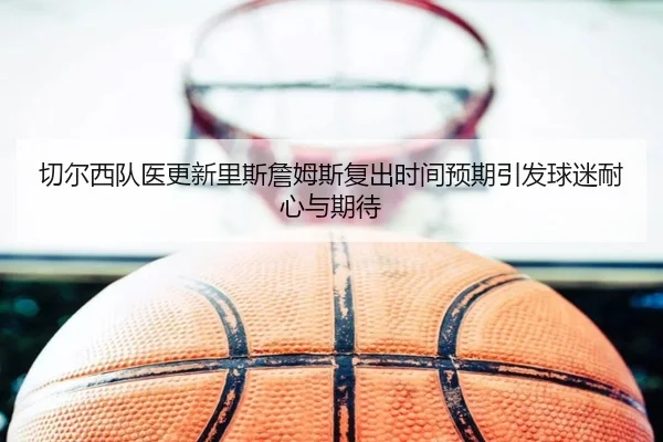 切尔西队医更新里斯詹姆斯复出时间预期引发球迷耐心与期待（kaiyun）